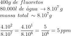 Partes por milhão Gif.latex?\\400g\,\,de\,\,fluoretos\\80.000l\,\,de\,\,\acute{a}gua\,\to%208.10^{7}\,g\\massa\,\,total\,\sim%208.10^7g\\\\\frac{4.10^{2}}{8.10^7}=\frac{4.10^{1}}{8